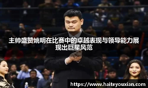 主帅盛赞姚明在比赛中的卓越表现与领导能力展现出巨星风范