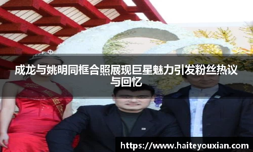 成龙与姚明同框合照展现巨星魅力引发粉丝热议与回忆